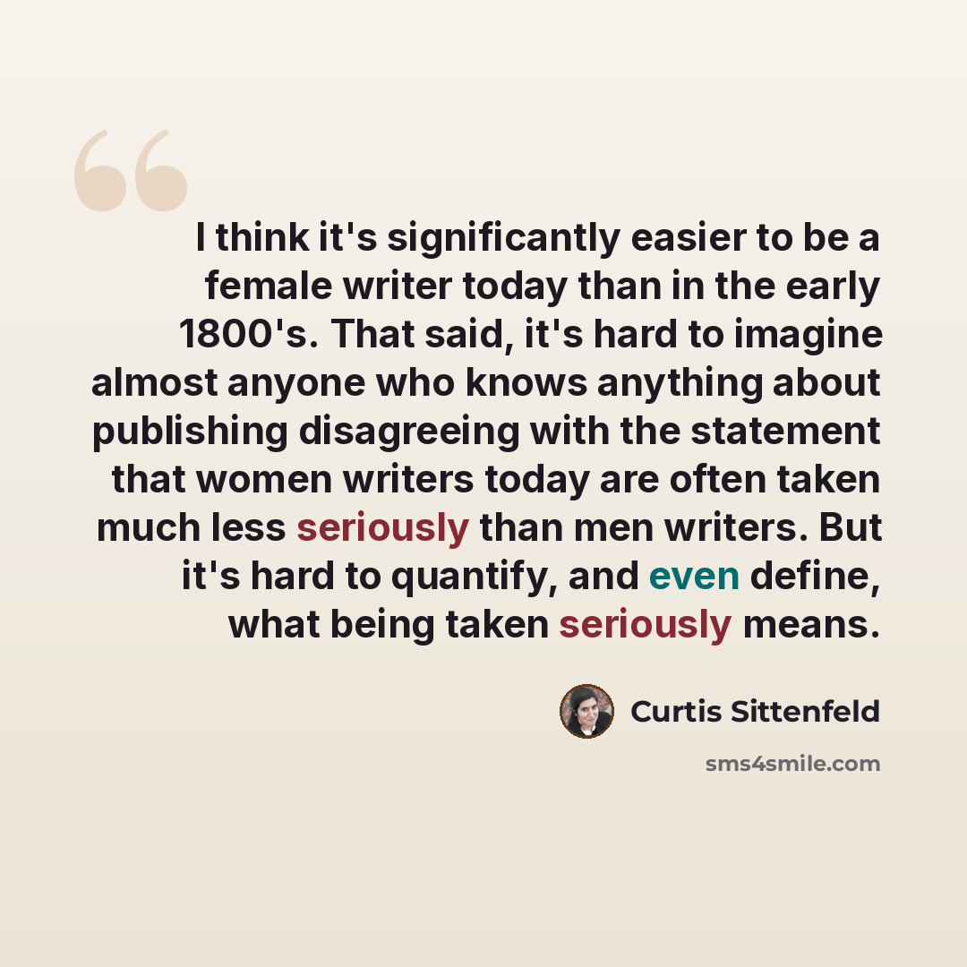 “I think it's significantly easier to be a female writer today than in the early 1800's. That said, it's hard to imagine almost anyone who knows anything about publishing disagreeing with the statement that women writers today are often taken much less seriously than men writers. But it's hard to…” quote by Curtis Sittenfeld
