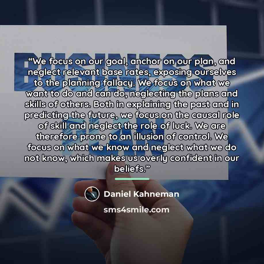 “We focus on our goal, anchor on our plan, and neglect relevant base rates, exposing ourselves to the planning fallacy. We focus on what we want to do and can do, neglecting the plans and skills of others. Both in explaining the past and in predicting the future, we focus on the causal role of…” quote by Daniel Kahneman