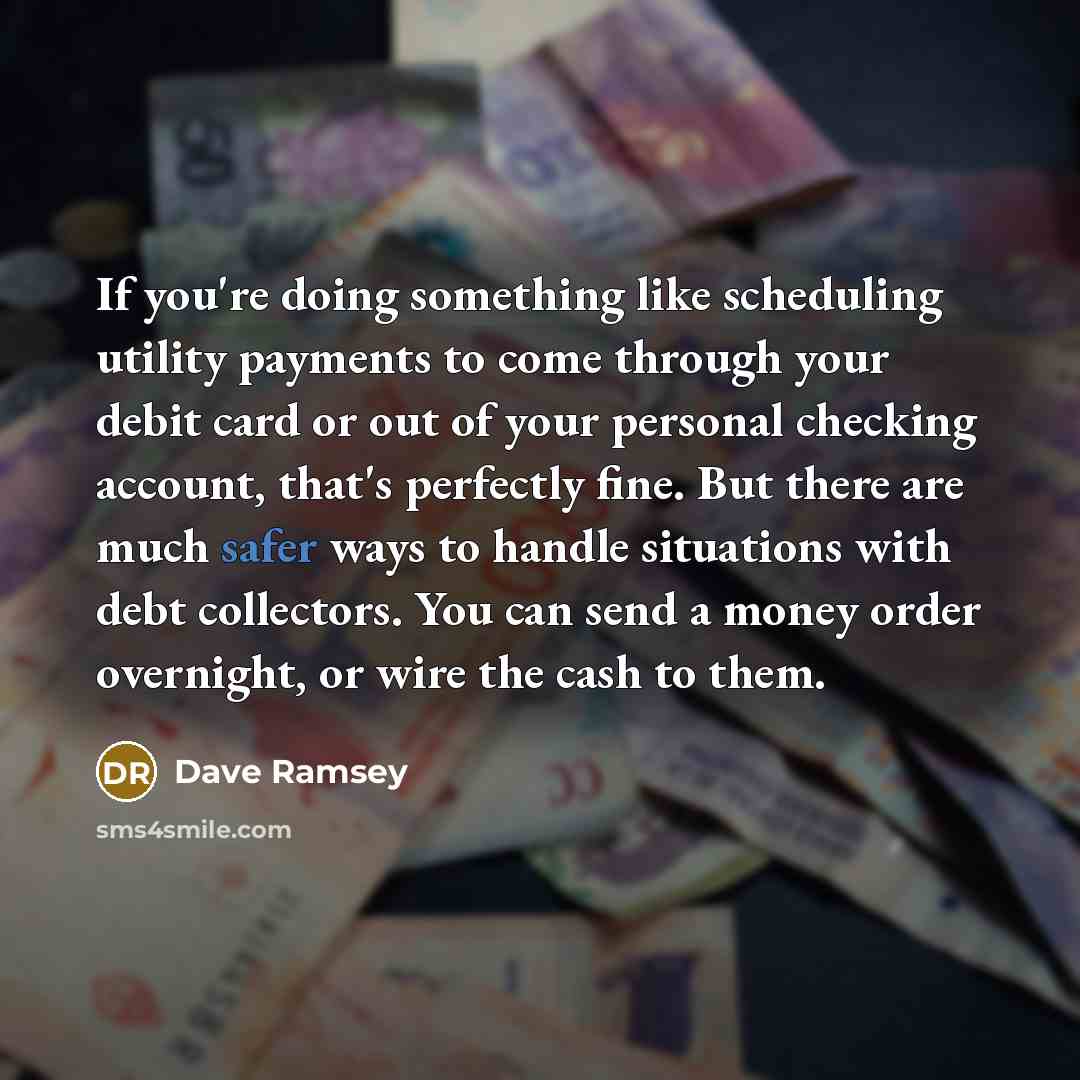 “If you're doing something like scheduling utility payments to come through your debit card or out of your personal checking account, that's perfectly fine. But there are much safer ways to handle situations with debt collectors. You can send a money order overnight, or wire the cash to them.” quote by Dave Ramsey
