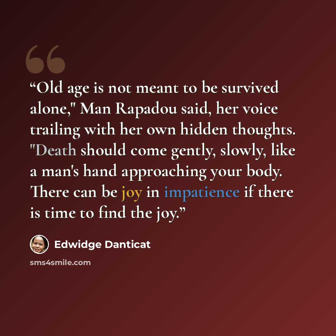 “Old age is not meant to be survived alone," Man Rapadou said, her voice trailing with her own hidden thoughts. "Death should come gently, slowly, like a man's hand approaching your body. There can be joy in impatience if there is time to find the joy.” quote by Edwidge Danticat