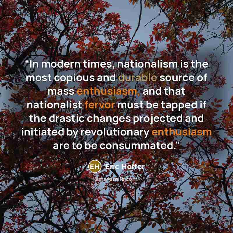 “In modern times, nationalism is the most copious and durable source of mass enthusiasm, and that nationalist fervor must be tapped if the drastic changes projected and initiated by revolutionary enthusiasm are to be consummated.” quote by Eric Hoffer