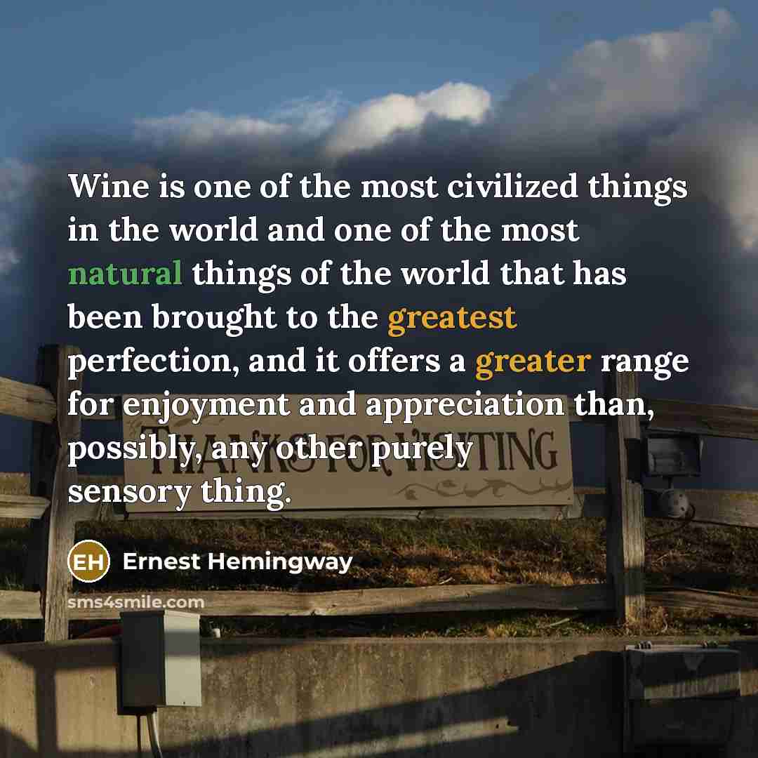 “Wine is one of the most civilized things in the world and one of the most natural things of the world that has been brought to the greatest perfection, and it offers a greater range for enjoyment and appreciation than, possibly, any other purely sensory thing.” quote by Ernest Hemingway