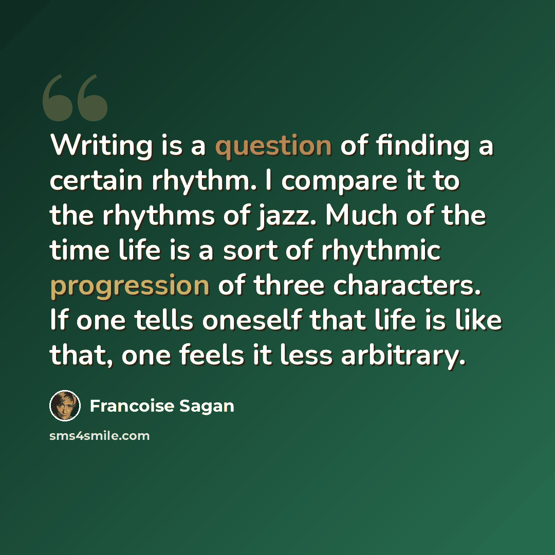 “Writing is a question of finding a certain rhythm. I compare it to the rhythms of jazz. Much of the time life is a sort of rhythmic progression of three characters. If one tells oneself that life is like that, one feels it less arbitrary.” quote by Francoise Sagan