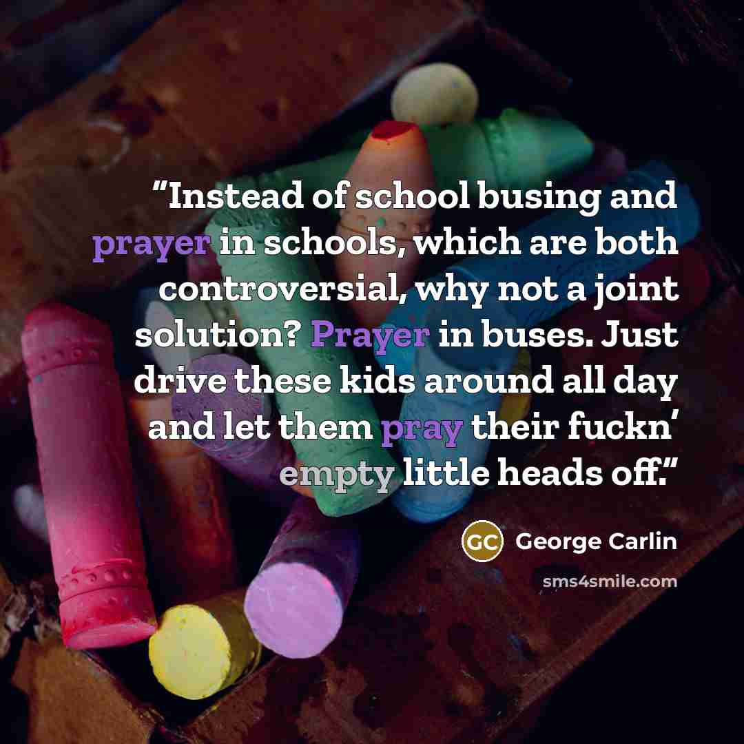 “Instead of school busing and prayer in schools, which are both controversial, why not a joint solution? Prayer in buses. Just drive these kids around all day and let them pray their fuckn’ empty little heads off.” quote by George Carlin