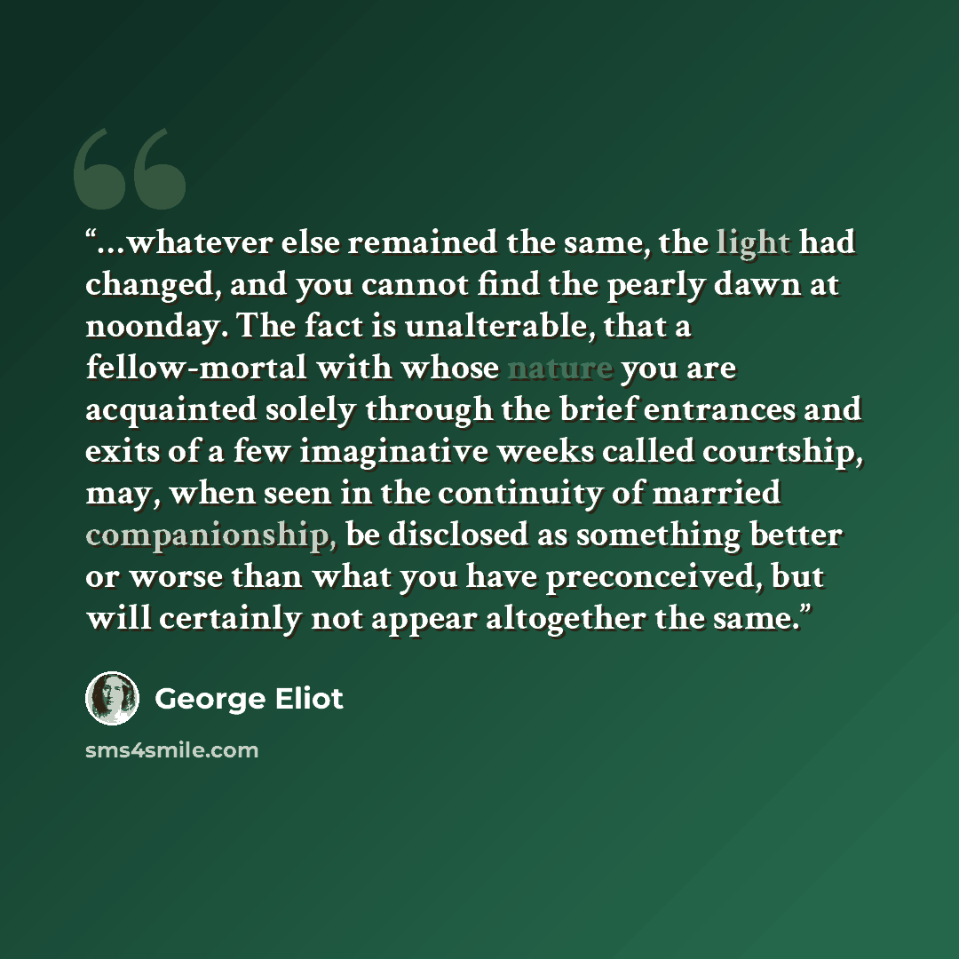 “…whatever else remained the same, the light had changed, and you cannot find the pearly dawn at noonday. The fact is unalterable, that a fellow-mortal with whose nature you are acquainted solely through the brief entrances and exits of a few imaginative weeks called courtship, may, when seen in…” quote by George Eliot