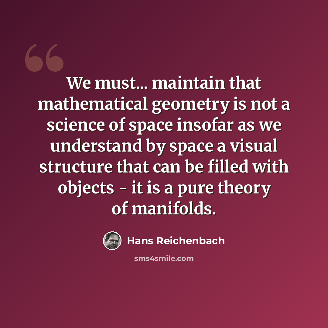 “We must... maintain that mathematical geometry is not a science of space insofar as we understand by space a visual structure that can be filled with objects - it is a pure theory of manifolds.” quote by Hans Reichenbach