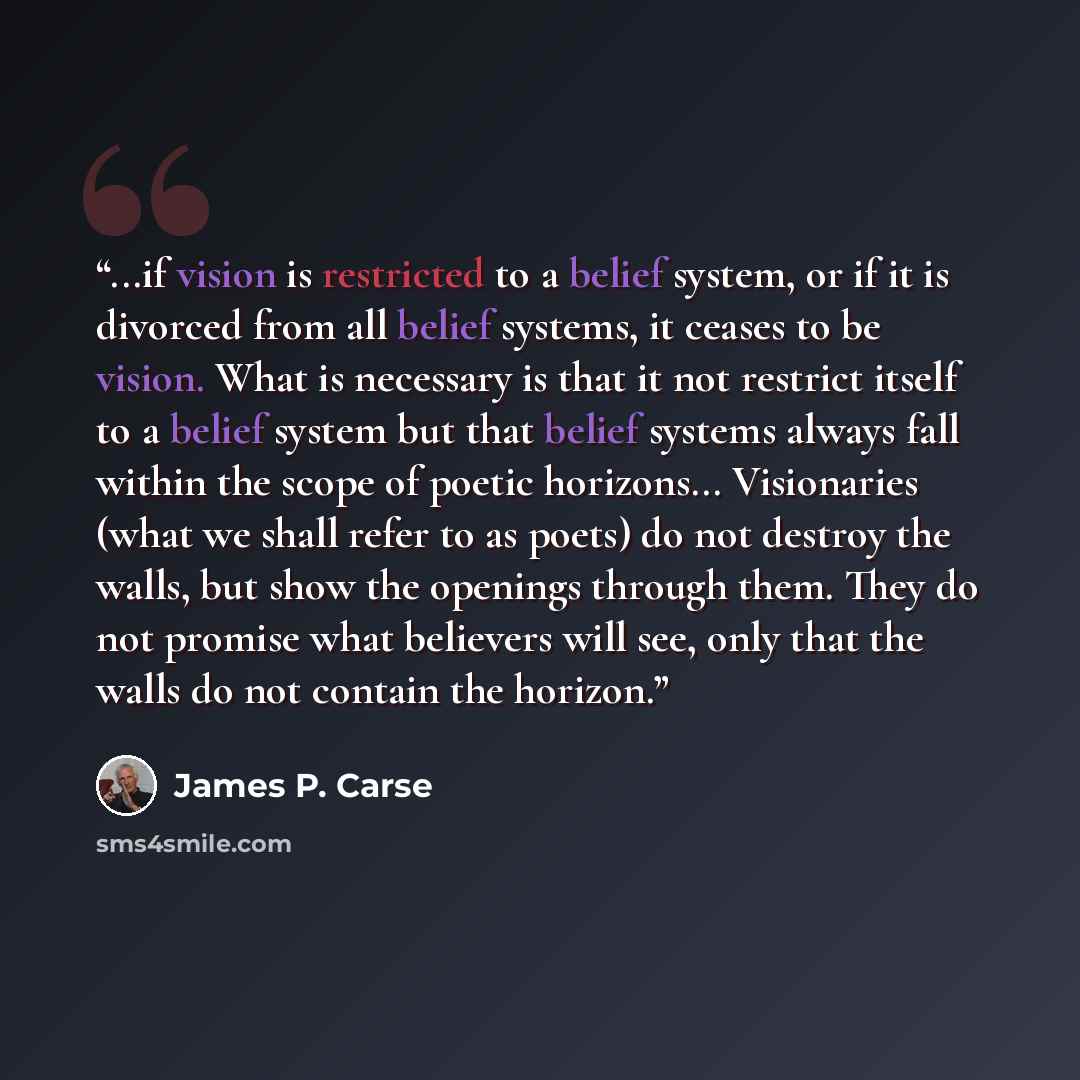 “...if vision is restricted to a belief system, or if it is divorced from all belief systems, it ceases to be vision. What is necessary is that it not restrict itself to a belief system but that belief systems always fall within the scope of poetic horizons... Visionaries (what we shall refer to as…” quote by James P. Carse