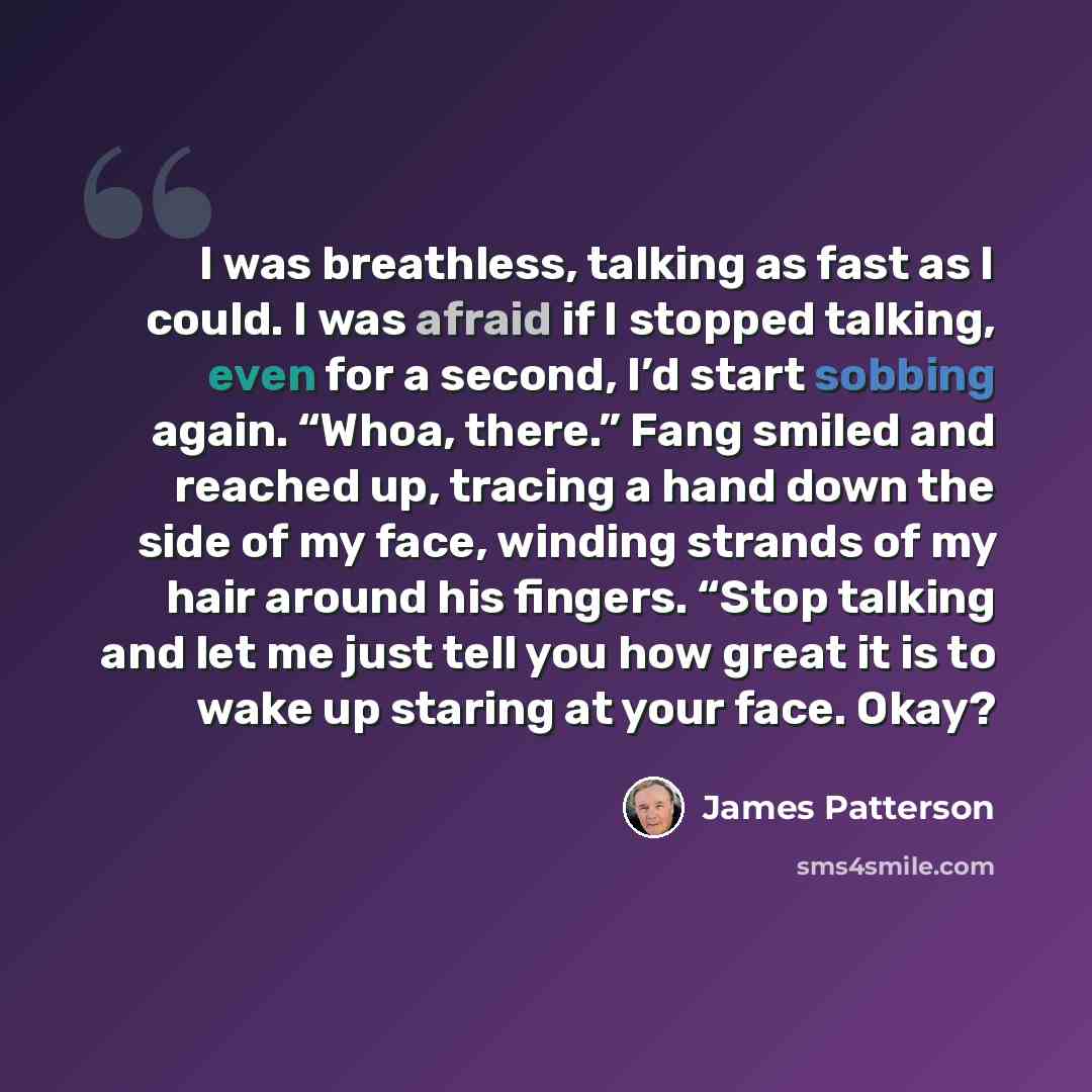 “I was breathless, talking as fast as I could. I was afraid if I stopped talking, even for a second, I’d start sobbing again. “Whoa, there.” Fang smiled and reached up, tracing a hand down the side of my face, winding strands of my hair around his fingers. “Stop talking and let me just tell you how…” quote by James Patterson