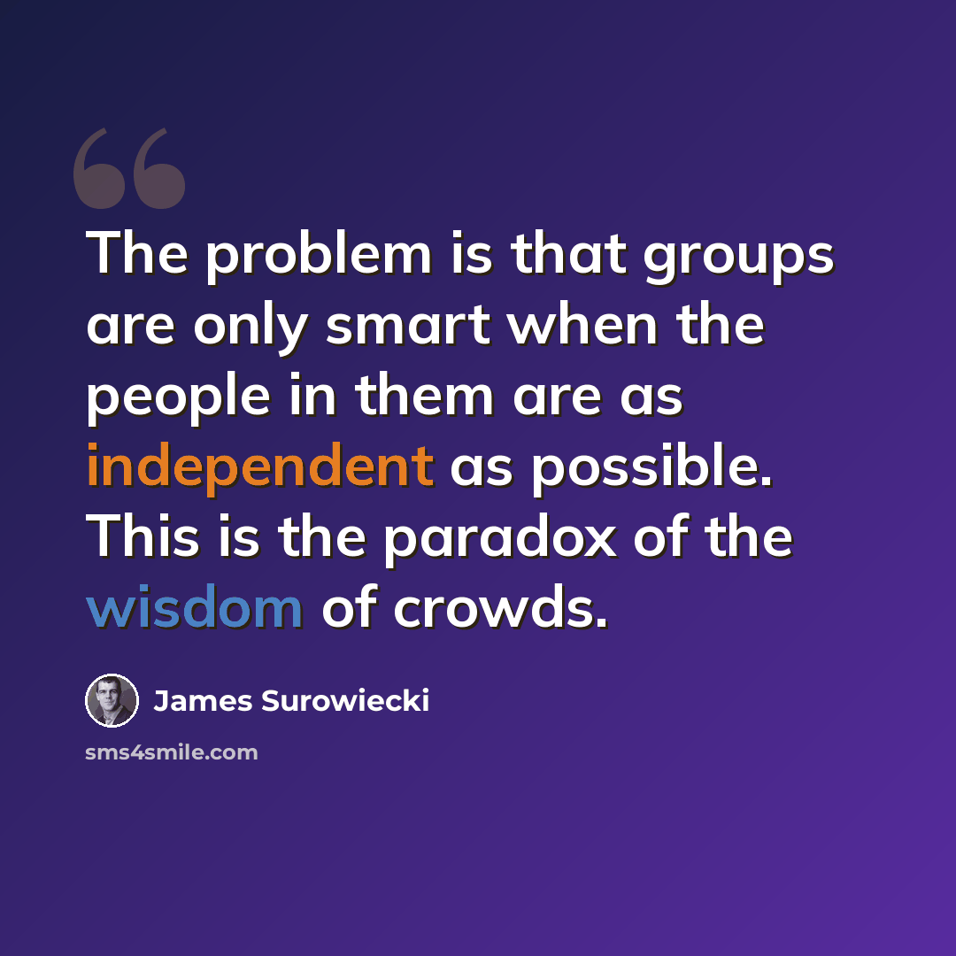 “The problem is that groups are only smart when the people in them are as independent as possible. This is the paradox of the wisdom of crowds.” quote by James Surowiecki