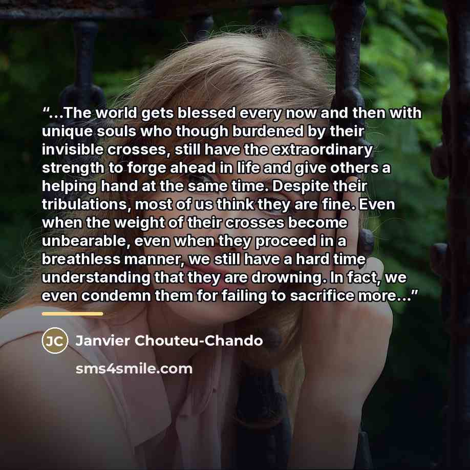 “...The world gets blessed every now and then with unique souls who though burdened by their invisible crosses, still have the extraordinary strength to forge ahead in life and give others a helping hand at the same time. Despite their tribulations, most of us think they are fine. Even when the…” quote by Janvier Chouteu-Chando