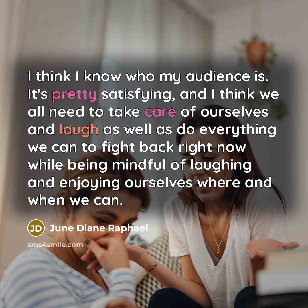 “I think I know who my audience is. It's pretty satisfying, and I think we all need to take care of ourselves and laugh as well as do everything we can to fight back right now while being mindful of laughing and enjoying ourselves where and when we can.” quote by June Diane Raphael