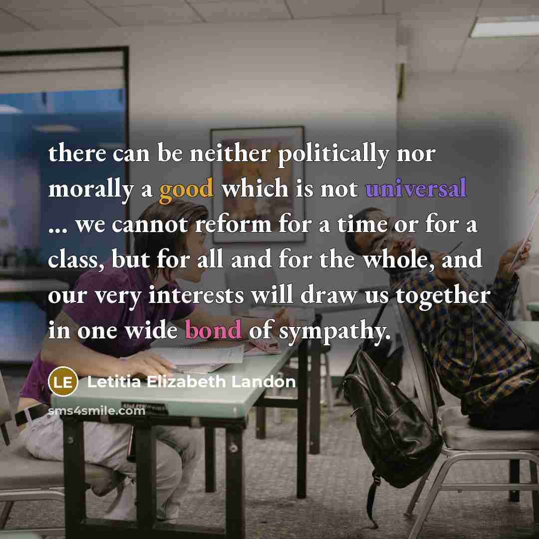 “there can be neither politically nor morally a good which is not universal ... we cannot reform for a time or for a class, but for all and for the whole, and our very interests will draw us together in one wide bond of sympathy.” quote by Letitia Elizabeth Landon