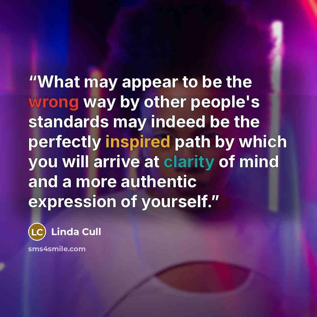“What may appear to be the wrong way by other people's standards may indeed be the perfectly inspired path by which you will arrive at clarity of mind and a more authentic expression of yourself.” quote by Linda Cull
