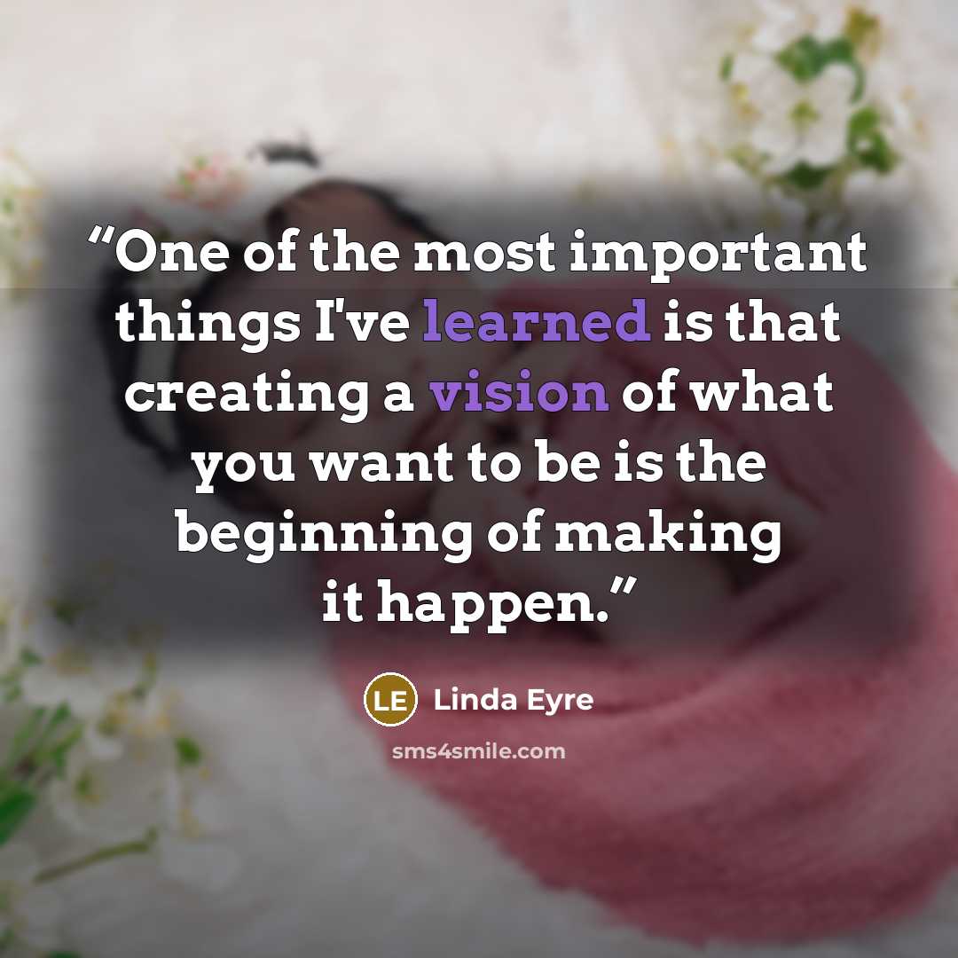 “One of the most important things I've learned is that creating a vision of what you want to be is the beginning of making it happen.” quote by Linda Eyre