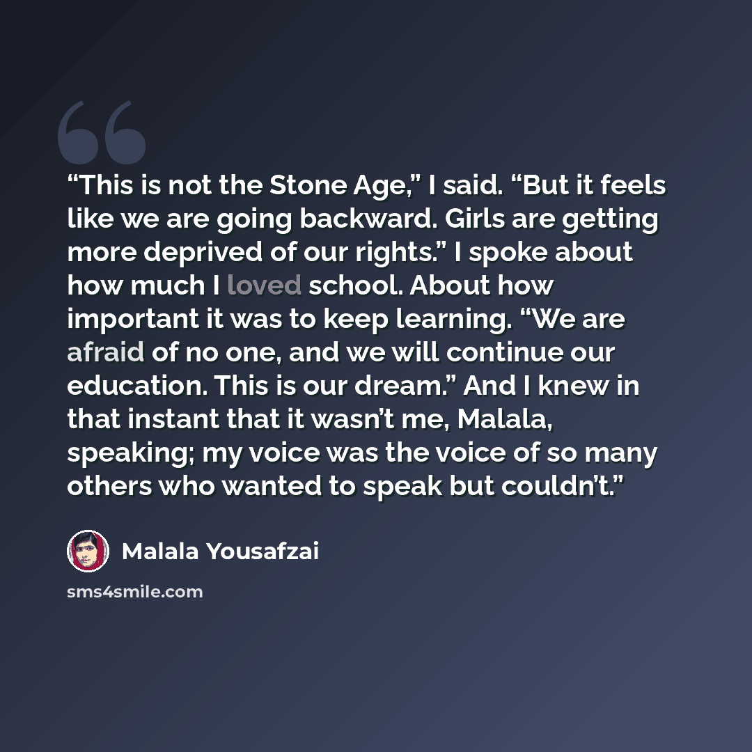 “This is not the Stone Age,” I said. “But it feels like we are going backward. Girls are getting more deprived of our rights.” I spoke about how much I loved school. About how important it was to keep learning. “We are afraid of no one, and we will continue our education. This is our dream.” And I…” quote by Malala Yousafzai