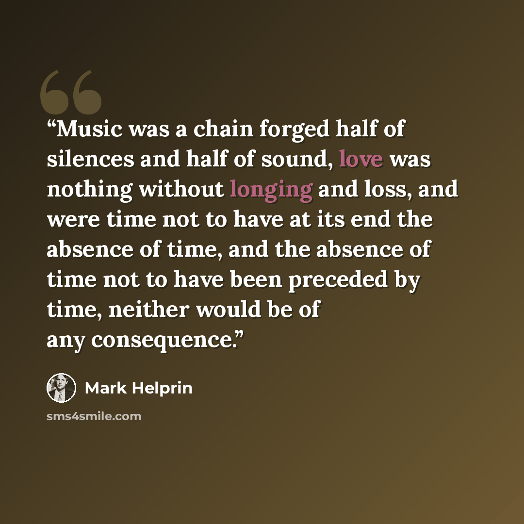 “Music was a chain forged half of silences and half of sound, love was nothing without longing and loss, and were time not to have at its end the absence of time, and the absence of time not to have been preceded by time, neither would be of any consequence.” quote by Mark Helprin
