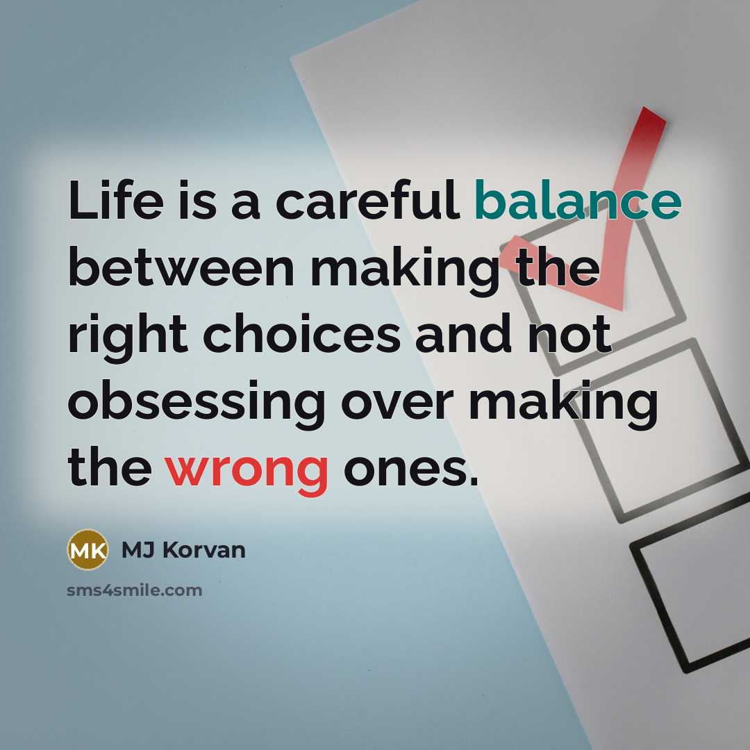 “Life is a careful balance between making the right choices and not obsessing over making the wrong ones.” quote by MJ Korvan
