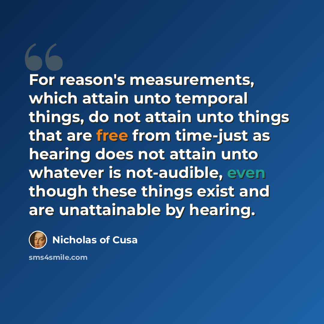 “For reason's measurements, which attain unto temporal things, do not attain unto things that are free from time-just as hearing does not attain unto whatever is not-audible, even though these things exist and are unattainable by hearing.” quote by Nicholas of Cusa