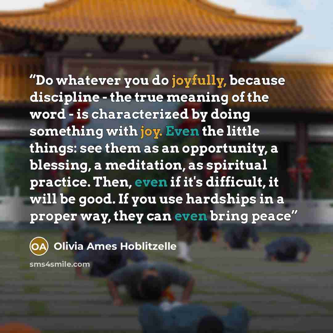 “Do whatever you do joyfully, because discipline - the true meaning of the word - is characterized by doing something with joy. Even the little things: see them as an opportunity, a blessing, a meditation, as spiritual practice. Then, even if it's difficult, it will be good. If you use hardships in…” quote by Olivia Ames Hoblitzelle