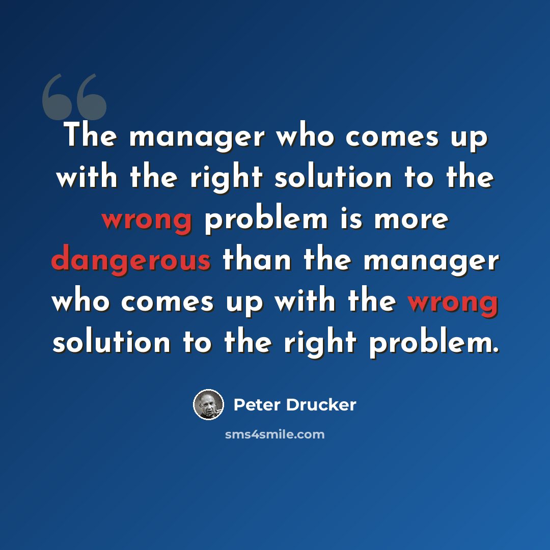 “The manager who comes up with the right solution to the wrong problem is more dangerous than the manager who comes up with the wrong solution to the right problem.” quote by Peter Drucker