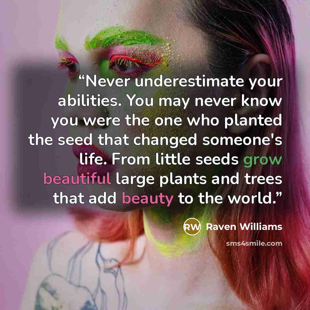“Never underestimate your abilities. You may never know you were the one who planted the seed that changed someone's life. From little seeds grow beautiful large plants and trees that add beauty to the world.” quote by Raven Williams