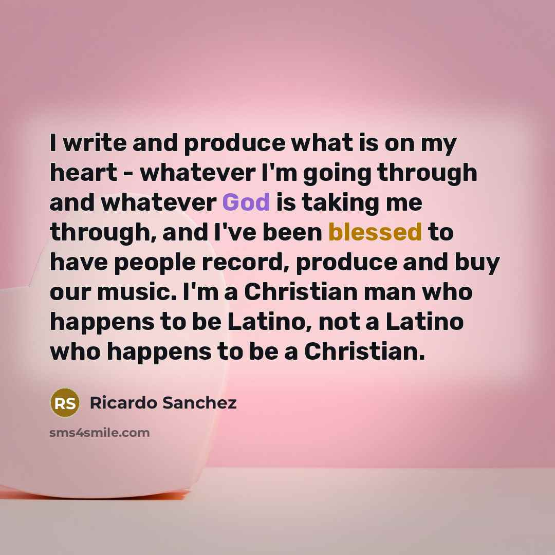“I write and produce what is on my heart - whatever I'm going through and whatever God is taking me through, and I've been blessed to have people record, produce and buy our music. I'm a Christian man who happens to be Latino, not a Latino who happens to be a Christian.” quote by Ricardo Sanchez