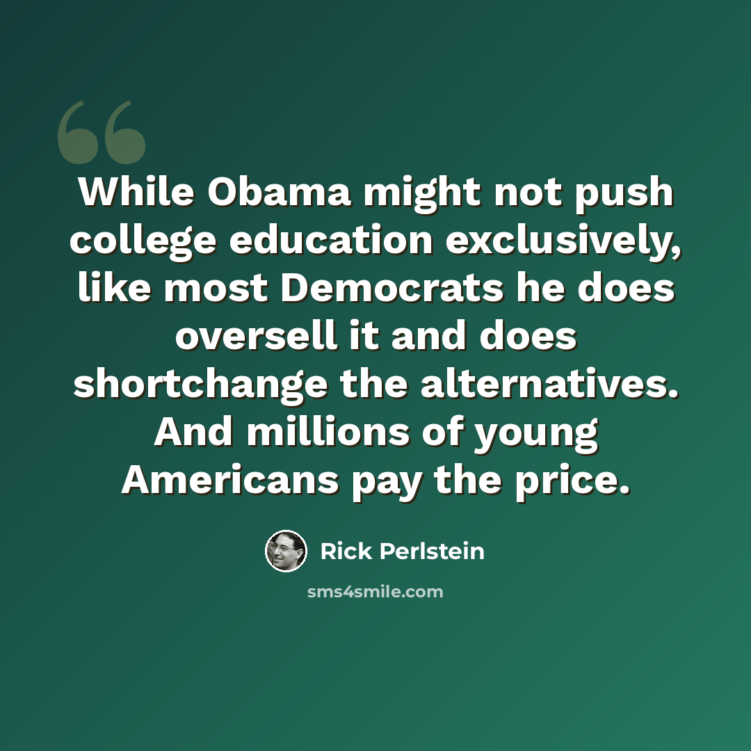 “While Obama might not push college education exclusively, like most Democrats he does oversell it and does shortchange the alternatives. And millions of young Americans pay the price.” quote by Rick Perlstein