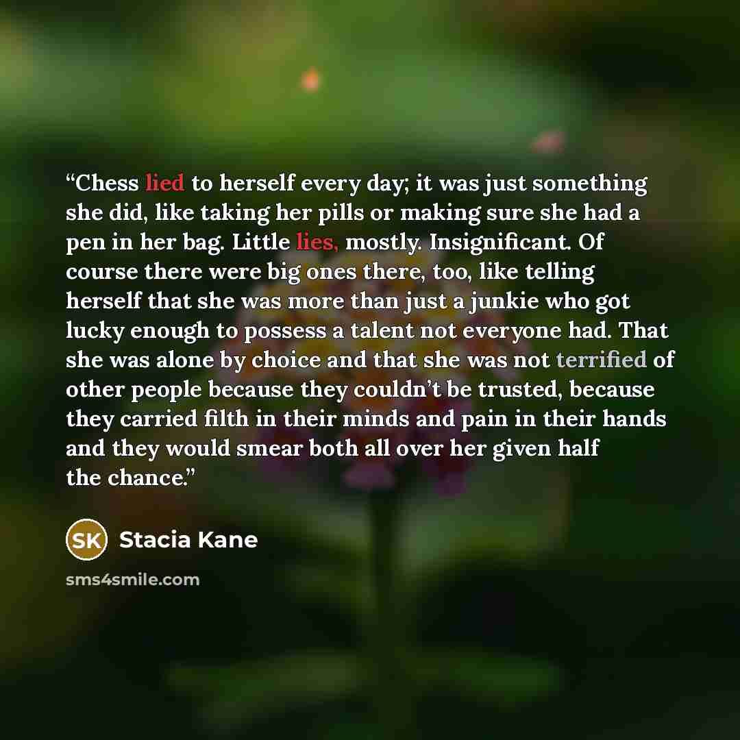“Chess lied to herself every day; it was just something she did, like taking her pills or making sure she had a pen in her bag. Little lies, mostly. Insignificant. Of course there were big ones there, too, like telling herself that she was more than just a junkie who got lucky enough to possess a…” quote by Stacia Kane
