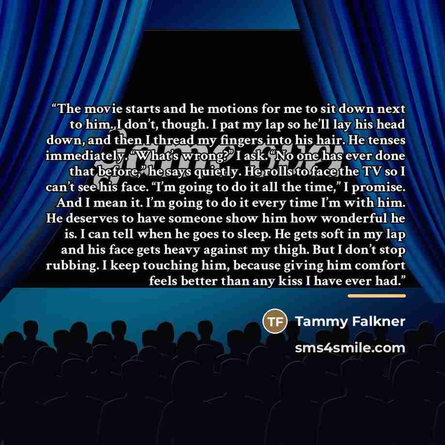 “The movie starts and he motions for me to sit down next to him. I don’t, though. I pat my lap so he’ll lay his head down, and then I thread my fingers into his hair. He tenses immediately. “What’s wrong?” I ask. “No one has ever done that before,” he says quietly. He rolls to face the TV so I…” quote by Tammy Falkner