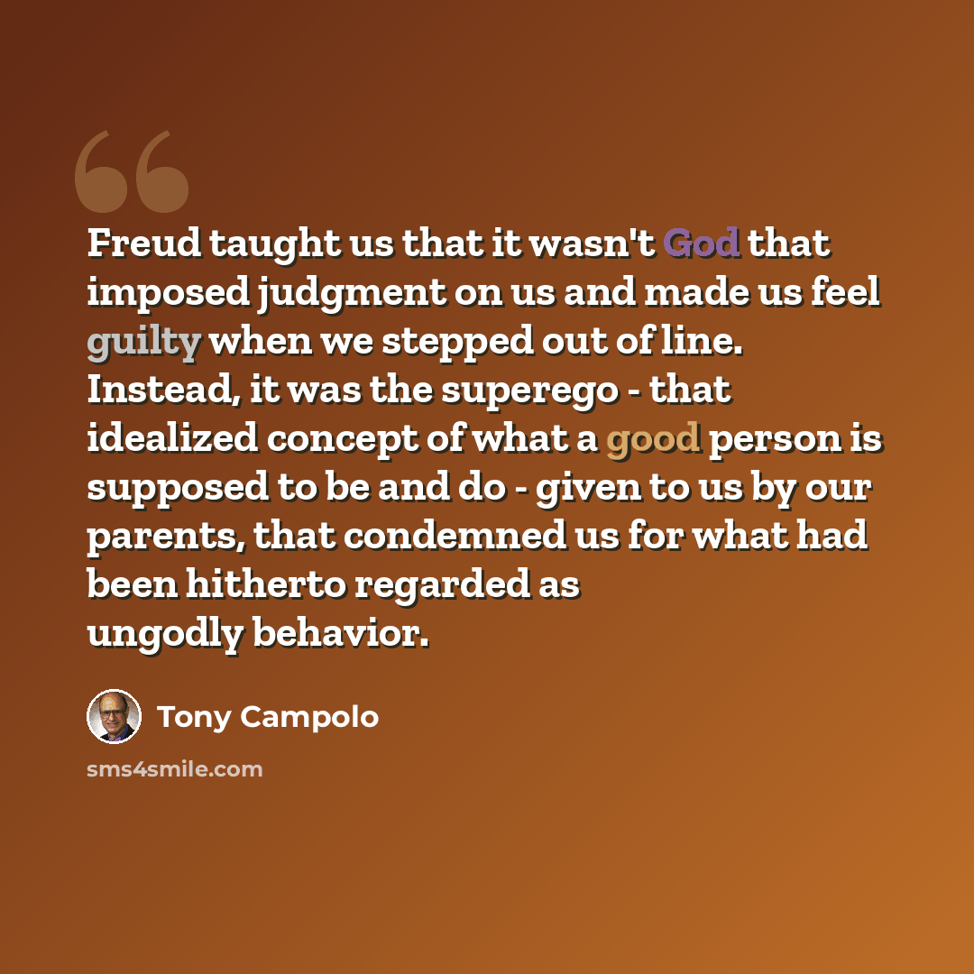 “Freud taught us that it wasn't God that imposed judgment on us and made us feel guilty when we stepped out of line. Instead, it was the superego - that idealized concept of what a good person is supposed to be and do - given to us by our parents, that condemned us for what had been hitherto…” quote by Tony Campolo
