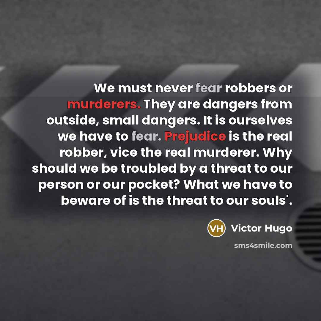 “We must never fear robbers or murderers. They are dangers from outside, small dangers. It is ourselves we have to fear. Prejudice is the real robber, vice the real murderer. Why should we be troubled by a threat to our person or our pocket? What we have to beware of is the threat to our souls'.” quote by Victor Hugo