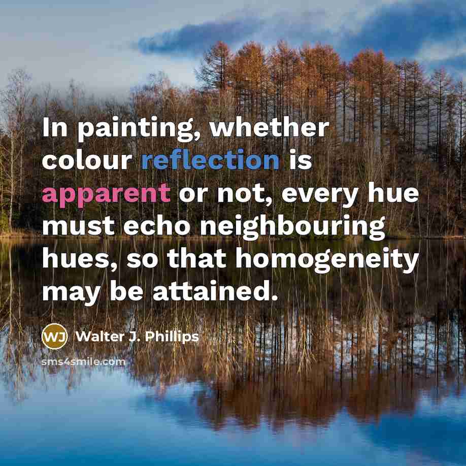 “In painting, whether colour reflection is apparent or not, every hue must echo neighbouring hues, so that homogeneity may be attained.” quote by Walter J. Phillips