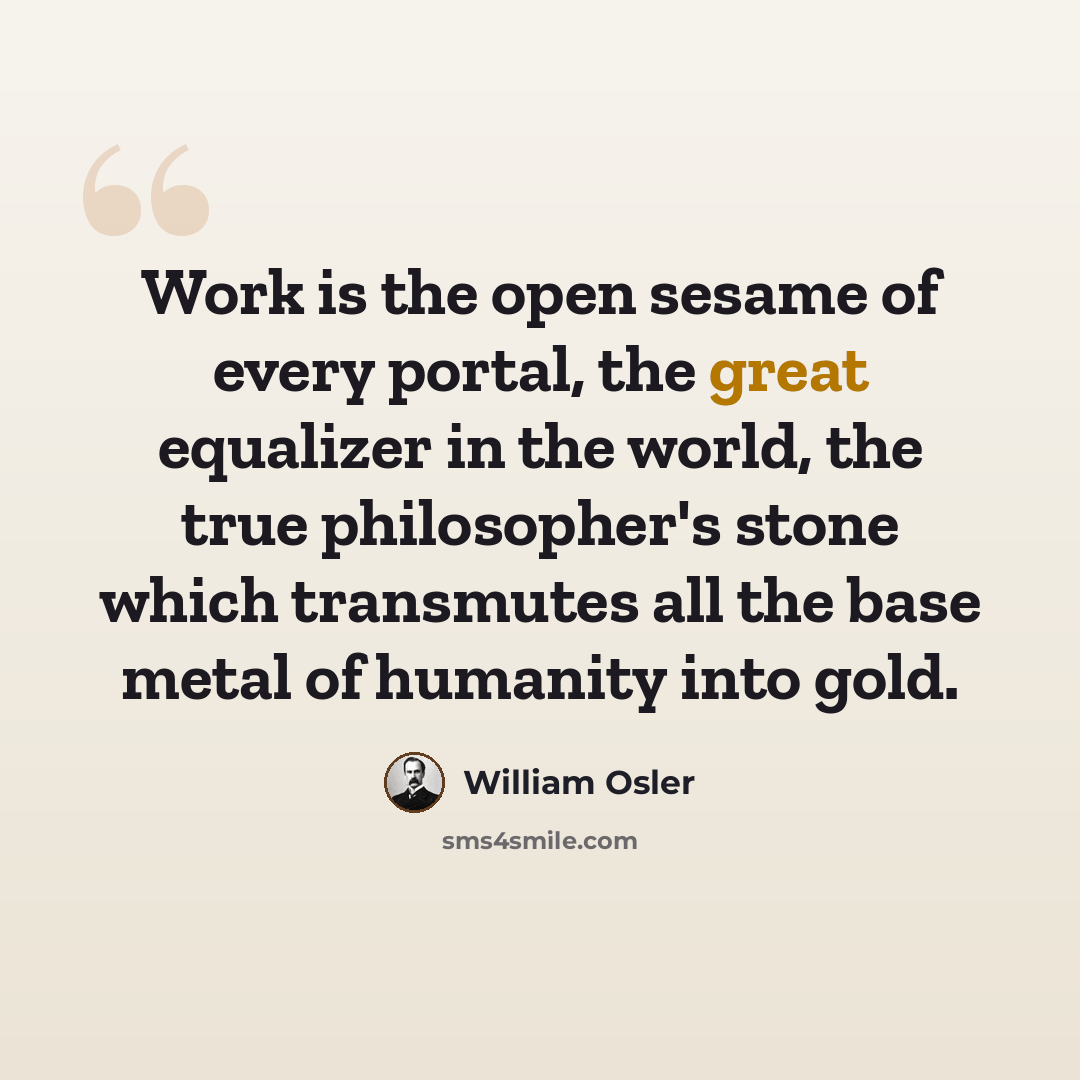 “Work is the open sesame of every portal, the great equalizer in the world, the true philosopher's stone which transmutes all the base metal of humanity into gold.” quote by William Osler