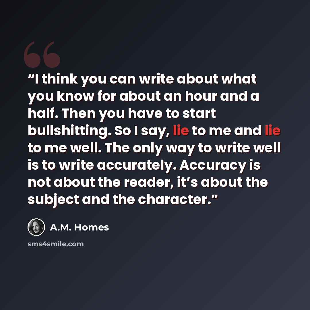 “I think you can write about what you know for about an hour and a half. Then you have to start bullshitting. So I say, lie to me and lie to me well. The only way to write well is to write accurately. Accuracy is not about the reader, it’s about the subject and the character.” quote by A.M. Homes