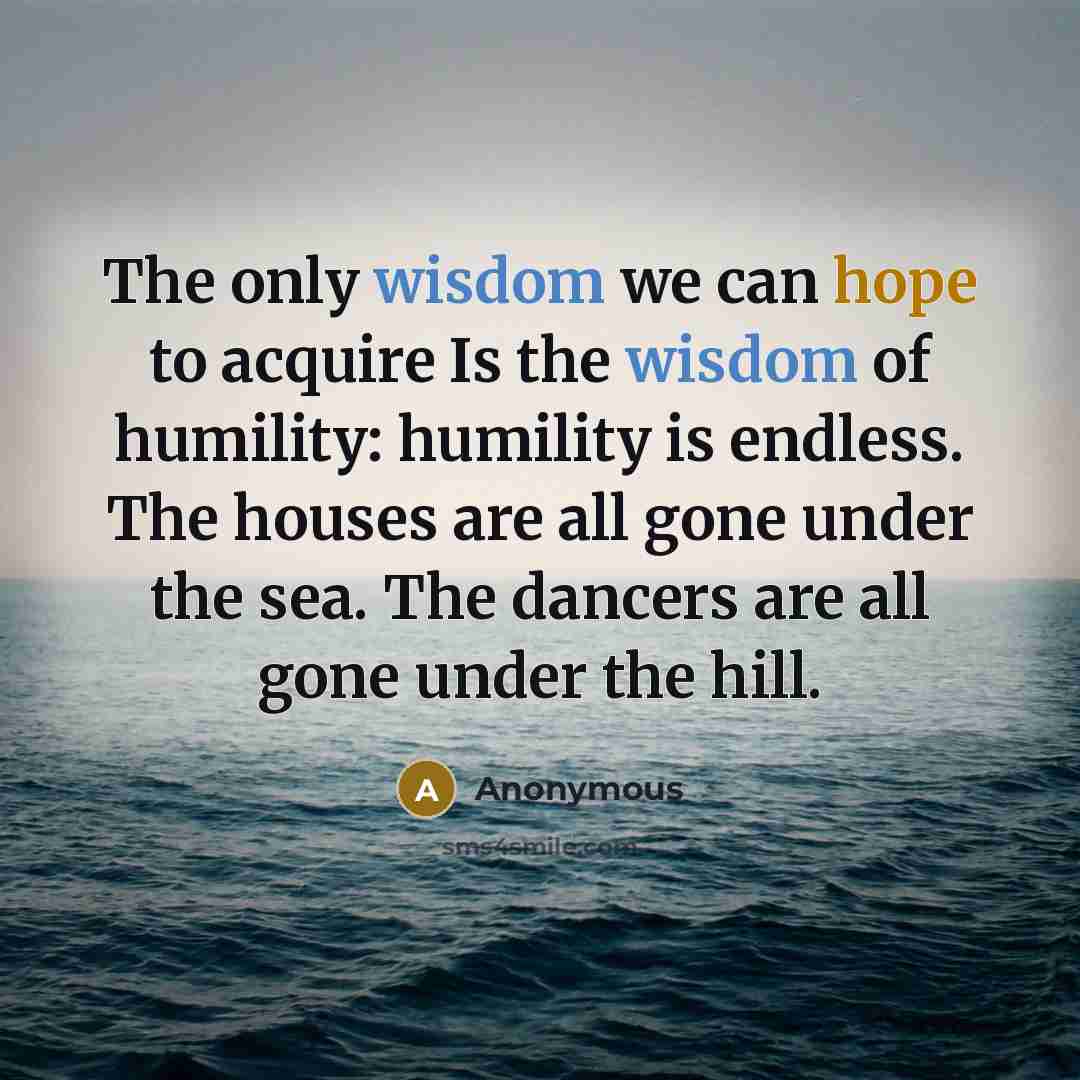 “The only wisdom we can hope to acquire Is the wisdom of humility: humility is endless. The houses are all gone under the sea. The dancers are all gone under the hill.” quote by Anonymous