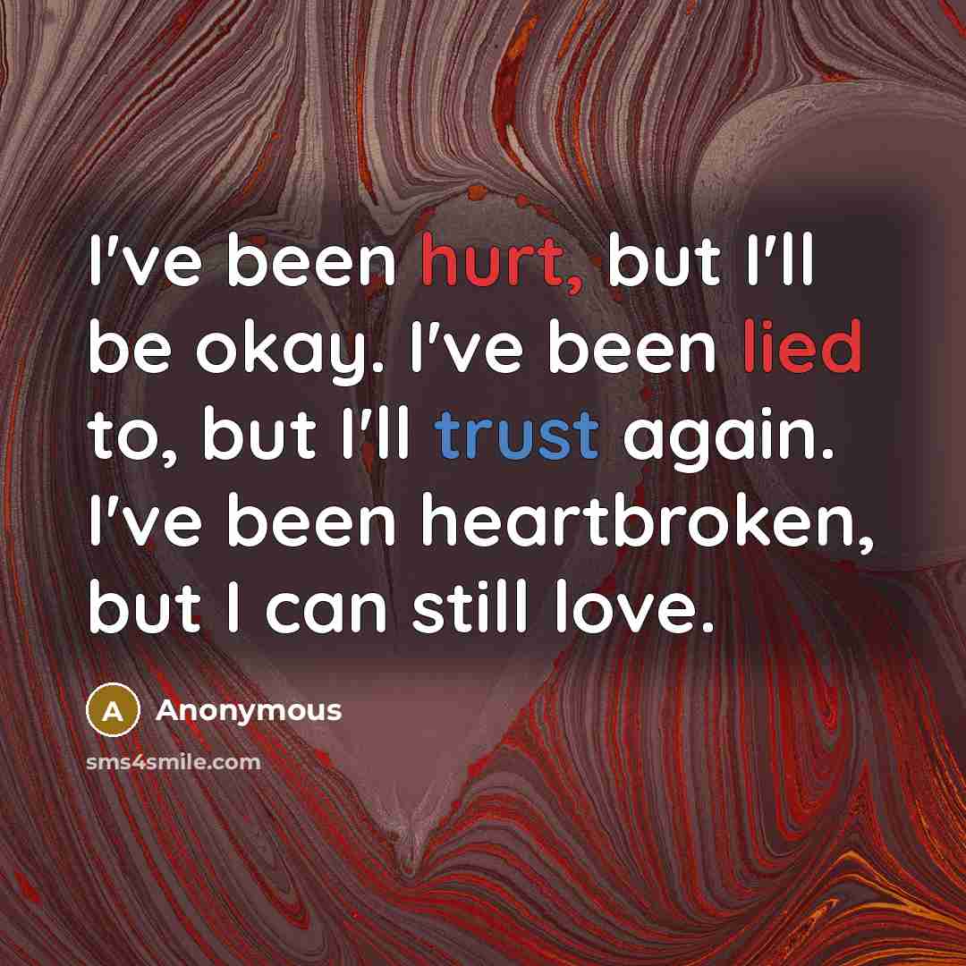 “I've been hurt, but I'll be okay. I've been lied to, but I'll trust again. I've been heartbroken, but I can still love.” quote by Anonymous
