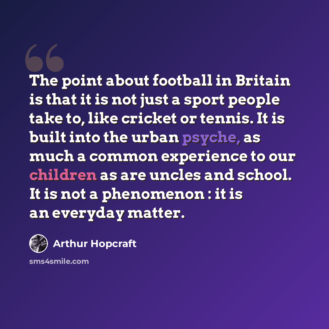 “The point about football in Britain is that it is not just a sport people take to, like cricket or tennis. It is built into the urban psyche, as much a common experience to our children as are uncles and school. It is not a phenomenon : it is an everyday matter.” quote by Arthur Hopcraft