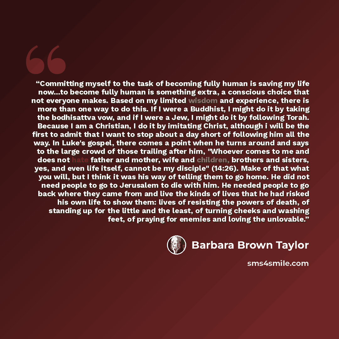 “Committing myself to the task of becoming fully human is saving my life now...to become fully human is something extra, a conscious choice that not everyone makes. Based on my limited wisdom and experience, there is more than one way to do this. If I were a Buddhist, I might do it by taking the…” quote by Barbara Brown Taylor