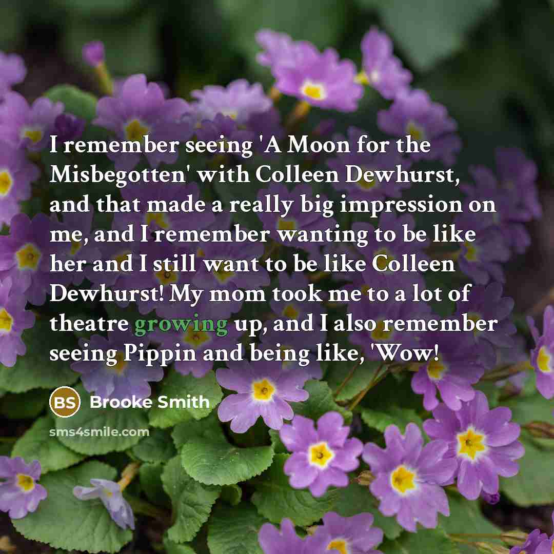 “I remember seeing 'A Moon for the Misbegotten' with Colleen Dewhurst, and that made a really big impression on me, and I remember wanting to be like her and I still want to be like Colleen Dewhurst! My mom took me to a lot of theatre growing up, and I also remember seeing Pippin and being like…” quote by Brooke Smith