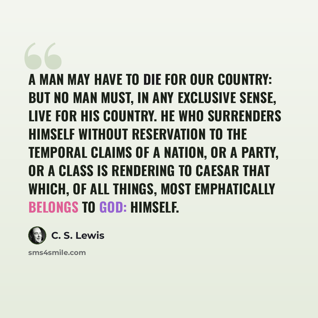“A man may have to die for our country: but no man must, in any exclusive sense, live for his country. He who surrenders himself without reservation to the temporal claims of a nation, or a party, or a class is rendering to Caesar that which, of all things, most emphatically belongs to God: himself.” quote by C. S. Lewis