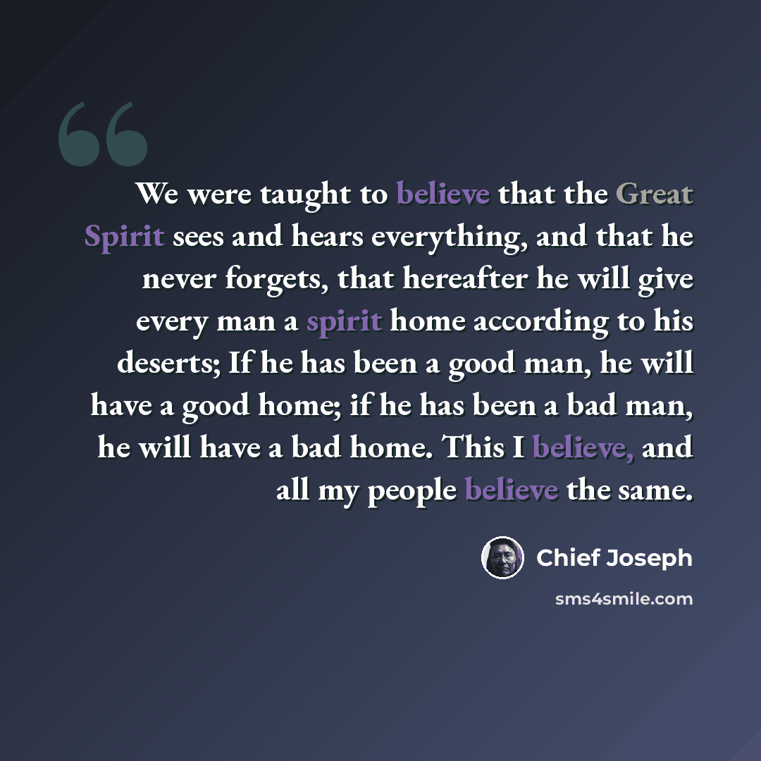 “We were taught to believe that the Great Spirit sees and hears everything, and that he never forgets, that hereafter he will give every man a spirit home according to his deserts; If he has been a good man, he will have a good home; if he has been a bad man, he will have a bad home. This I…” quote by Chief Joseph
