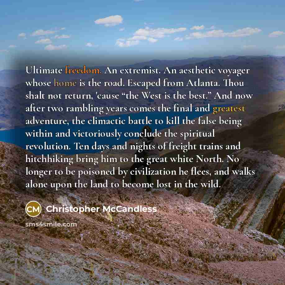 “Ultimate freedom. An extremist. An aesthetic voyager whose home is the road. Escaped from Atlanta. Thou shalt not return, 'cause “the West is the best.” And now after two rambling years comes the final and greatest adventure, the climactic battle to kill the false being within and victoriously…” quote by Christopher McCandless
