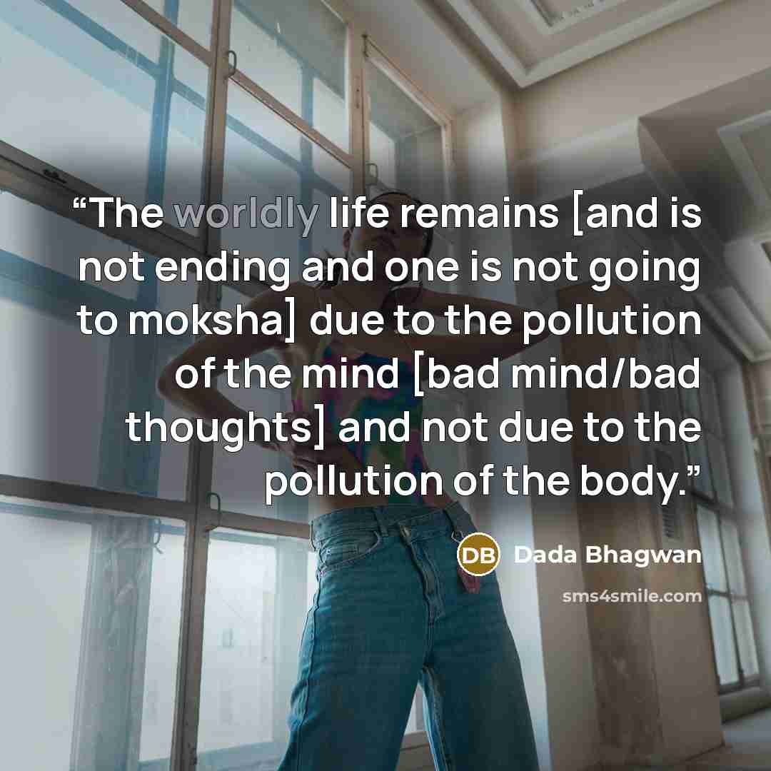 “The worldly life remains [and is not ending and one is not going to moksha] due to the pollution of the mind [bad mind/bad thoughts] and not due to the pollution of the body.” quote by Dada Bhagwan