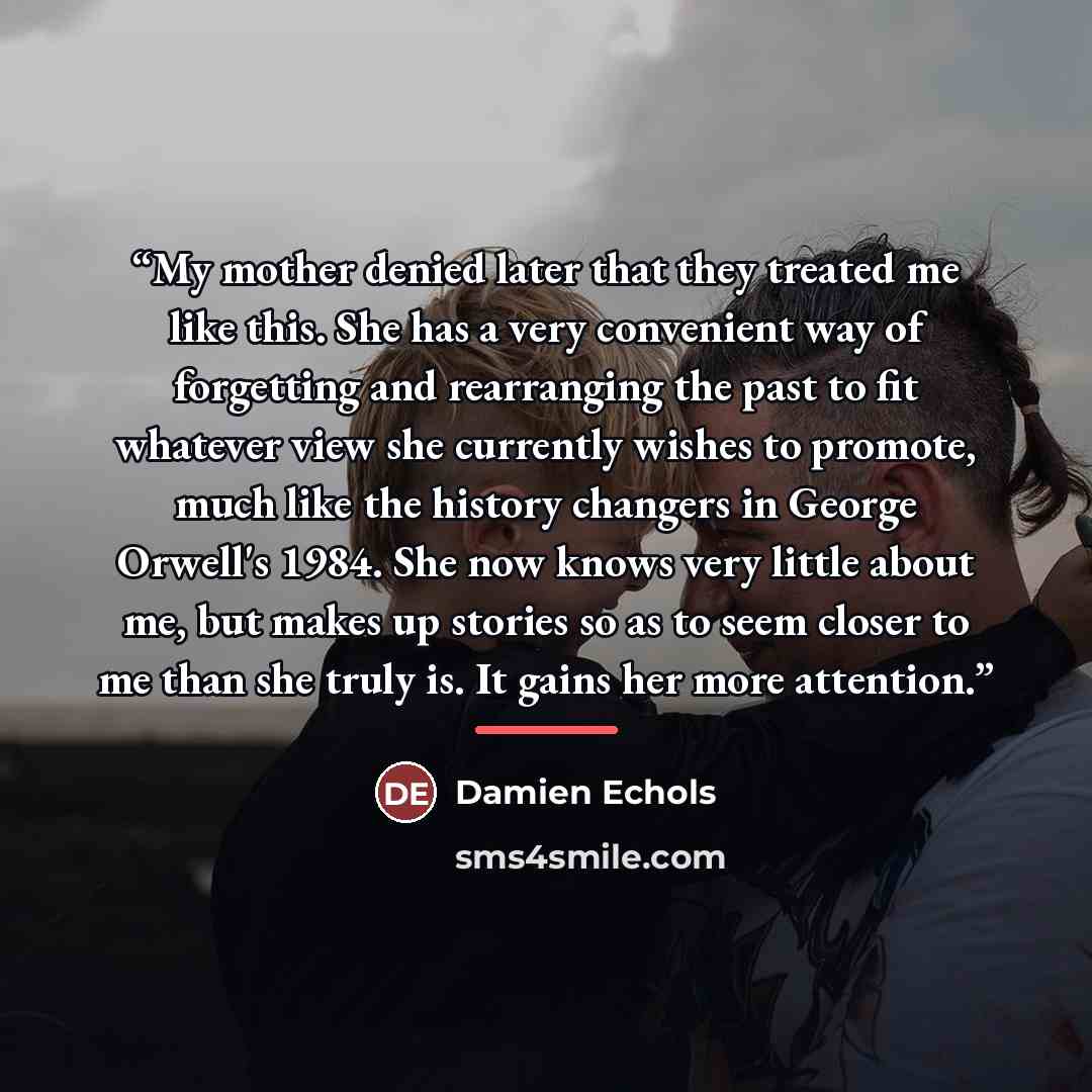 “My mother denied later that they treated me like this. She has a very convenient way of forgetting and rearranging the past to fit whatever view she currently wishes to promote, much like the history changers in George Orwell's 1984. She now knows very little about me, but makes up stories so as…” quote by Damien Echols