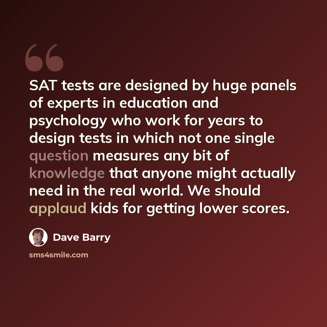 “SAT tests are designed by huge panels of experts in education and psychology who work for years to design tests in which not one single question measures any bit of knowledge that anyone might actually need in the real world. We should applaud kids for getting lower scores.” quote by Dave Barry