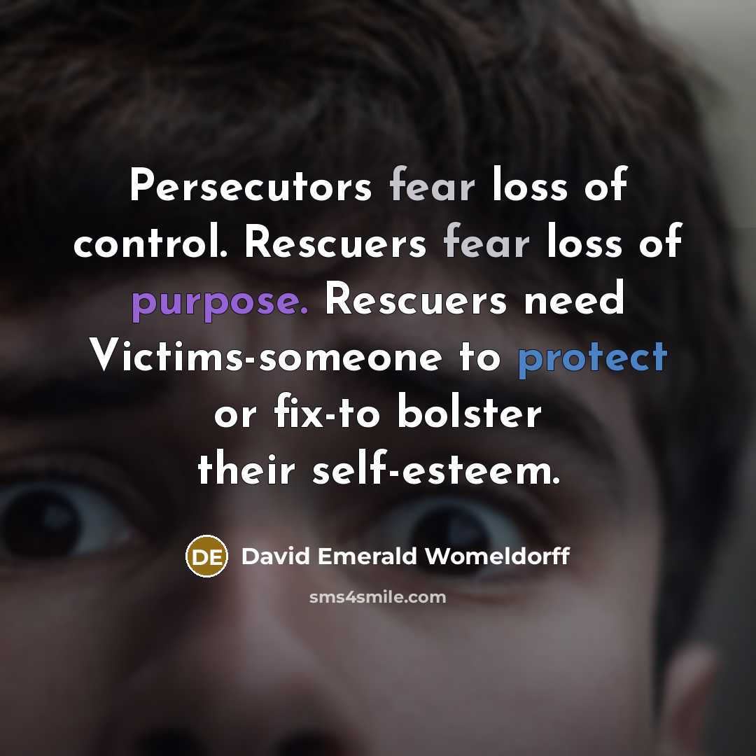 “Persecutors fear loss of control. Rescuers fear loss of purpose. Rescuers need Victims-someone to protect or fix-to bolster their self-esteem.” quote by David Emerald Womeldorff
