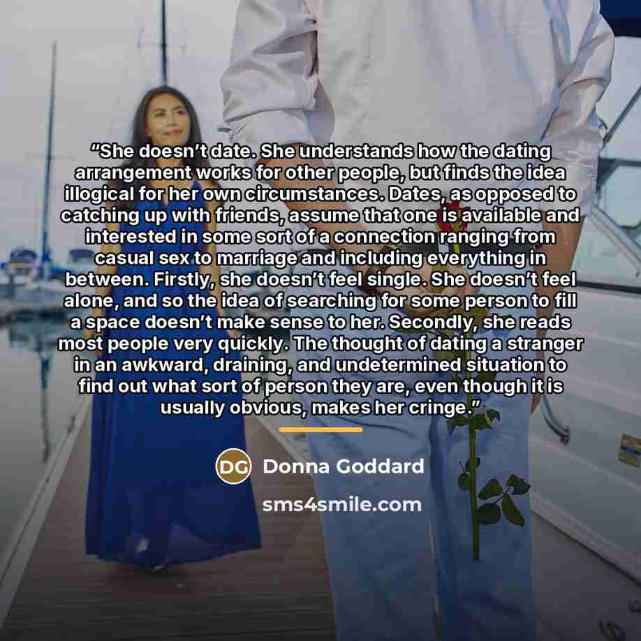 “She doesn’t date. She understands how the dating arrangement works for other people, but finds the idea illogical for her own circumstances. Dates, as opposed to catching up with friends, assume that one is available and interested in some sort of a connection ranging from casual sex to marriage…” quote by Donna Goddard