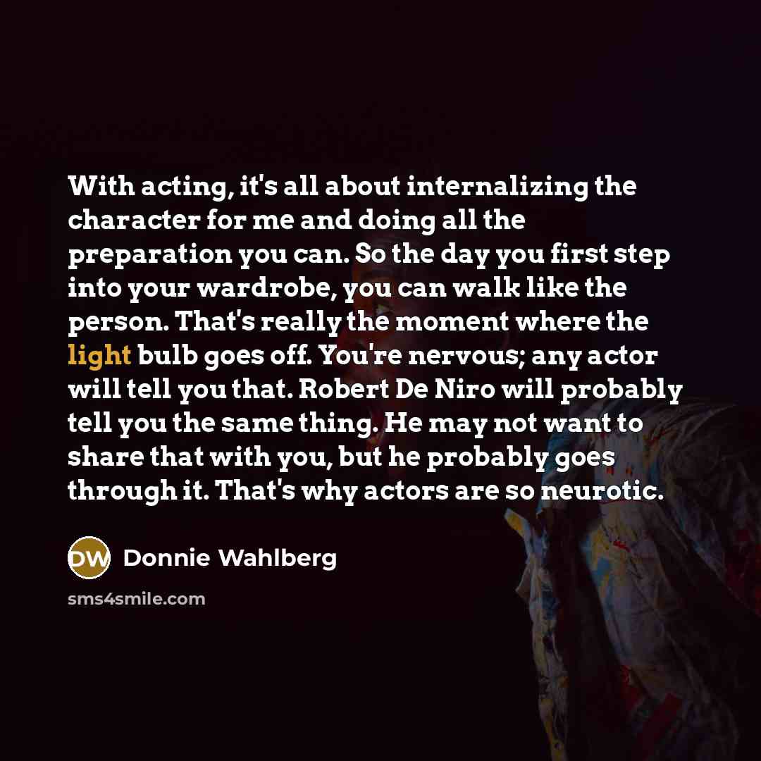 “With acting, it's all about internalizing the character for me and doing all the preparation you can. So the day you first step into your wardrobe, you can walk like the person. That's really the moment where the light bulb goes off. You're nervous; any actor will tell you that. Robert De Niro…” quote by Donnie Wahlberg