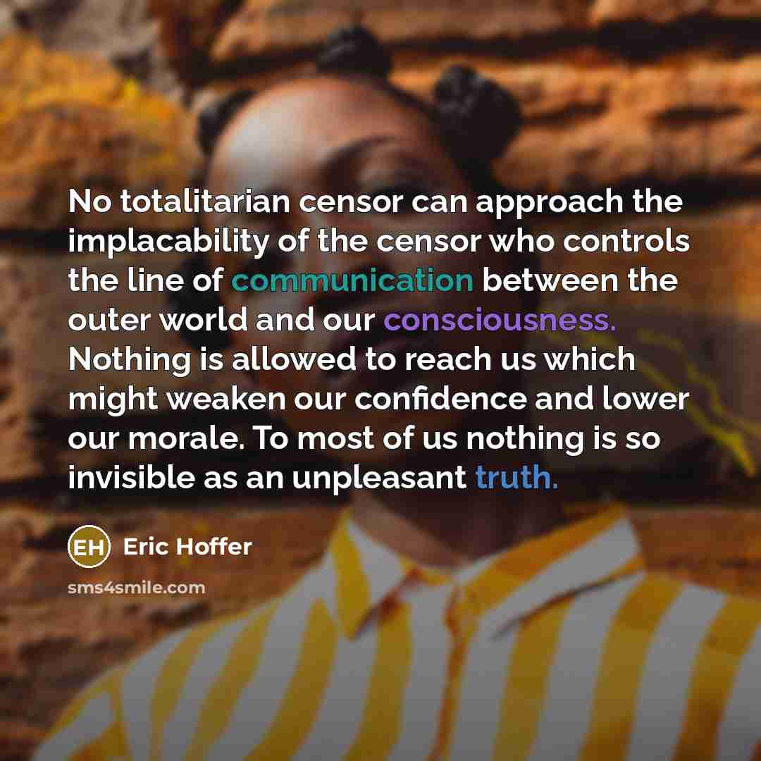 “No totalitarian censor can approach the implacability of the censor who controls the line of communication between the outer world and our consciousness. Nothing is allowed to reach us which might weaken our confidence and lower our morale. To most of us nothing is so invisible as an unpleasant…” quote by Eric Hoffer