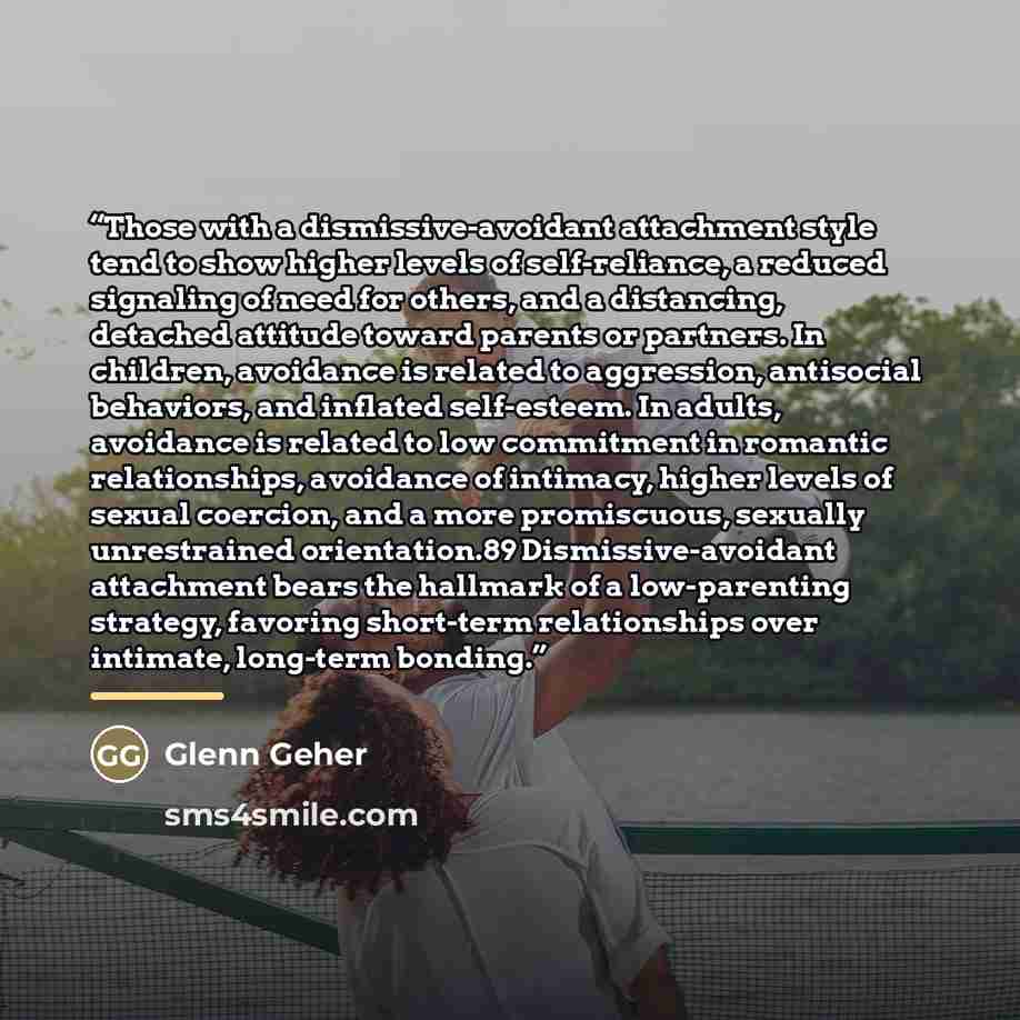“Those with a dismissive-avoidant attachment style tend to show higher levels of self-reliance, a reduced signaling of need for others, and a distancing, detached attitude toward parents or partners. In children, avoidance is related to aggression, antisocial behaviors, and inflated self-esteem. In…” quote by Glenn Geher